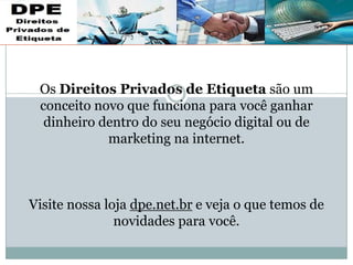 Os Direitos Privados de Etiqueta são um
conceito novo que funciona para você ganhar
dinheiro dentro do seu negócio digital ou de
marketing na internet.
Visite nossa loja dpe.net.br e veja o que temos de
novidades para você.
 