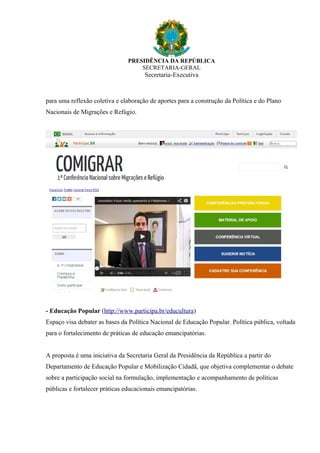 PRESIDÊNCIA DA REPÚBLICA
SECRETARIA-GERAL
Secretaria-Executiva
para uma reflexão coletiva e elaboração de aportes para a construção da Política e do Plano
Nacionais de Migrações e Refúgio.
- Educação Popular (http://www.participa.br/educultura)
Espaço visa debater as bases da Política Nacional de Educação Popular. Política pública, voltada
para o fortalecimento de práticas de educação emancipatórias.
A proposta é uma iniciativa da Secretaria Geral da Presidência da República a partir do
Departamento de Educação Popular e Mobilização Cidadã, que objetiva complementar o debate
sobre a participação social na formulação, implementação e acompanhamento de políticas
públicas e fortalecer práticas educacionais emancipatórias.
 