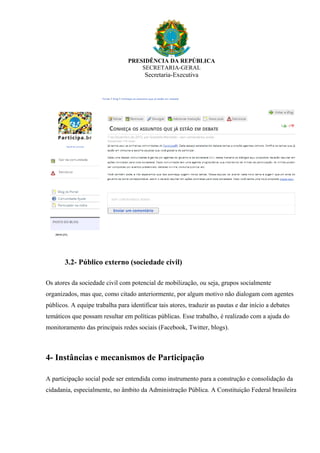 PRESIDÊNCIA DA REPÚBLICA
SECRETARIA-GERAL
Secretaria-Executiva
3.2- Público externo (sociedade civil)
Os atores da sociedade civil com potencial de mobilização, ou seja, grupos socialmente
organizados, mas que, como citado anteriormente, por algum motivo não dialogam com agentes
públicos. A equipe trabalha para identificar tais atores, traduzir as pautas e dar início a debates
temáticos que possam resultar em políticas públicas. Esse trabalho, é realizado com a ajuda do
monitoramento das principais redes sociais (Facebook, Twitter, blogs).
4- Instâncias e mecanismos de Participação
A participação social pode ser entendida como instrumento para a construção e consolidação da
cidadania, especialmente, no âmbito da Administração Pública. A Constituição Federal brasileira
 