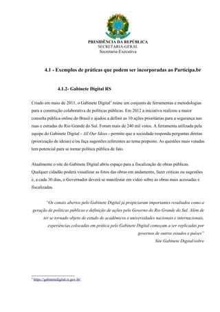 PRESIDÊNCIA DA REPÚBLICA
SECRETARIA-GERAL
Secretaria-Executiva
4.1 - Exemplos de práticas que podem ser incorporadas ao Participa.br
4.1.2- Gabinete Digital RS
Criado em maio de 2011, o Gabinete Digital3
reúne um conjunto de ferramentas e metodologias
para a construção colaborativa de políticas públicas. Em 2012 a iniciativa realizou a maior
consulta pública online do Brasil e ajudou a definir as 10 ações prioritárias para a segurança nas
ruas e estradas do Rio Grande do Sul. Foram mais de 240 mil votos. A ferramenta utilizada pela
equipe do Gabinete Digital - All Our Ideas - permite que a sociedade responda perguntas diretas
(priorização de ideias) e/ou faça sugestões referentes ao tema proposto. As questões mais votadas
tem potencial para se tornar política pública de fato.
Atualmente o site do Gabinete Digital abriu espaço para a fiscalização de obras públicas.
Qualquer cidadão poderá visualizar as fotos das obras em andamento, fazer criticas ou sugestões
e, a cada 30 dias, o Governador deverá se manifestar em vídeo sobre as obras mais acessadas e
fiscalizadas.
“Os canais abertos pelo Gabinete Digital já propiciaram importantes resultados como a
geração de políticas públicas e definição de ações pelo Governo do Rio Grande do Sul. Além de
ter se tornado objeto de estudo de acadêmicos e universidades nacionais e internacionais,
experiências colocadas em prática pelo Gabinete Digital começam a ser replicadas por
governos de outros estados e países”
Site Gabinete Digital/sobre
3
https://gabinetedigital.rs.gov.br/
 