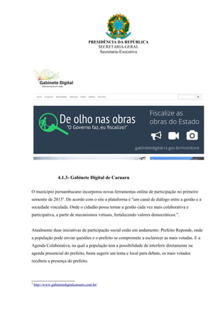 PRESIDÊNCIA DA REPÚBLICA
SECRETARIA-GERAL
Secretaria-Executiva
4.1.3- Gabinete Digital de Caruaru
O município pernambucano incorporou novas ferramentas online de participação no primeiro
semestre de 20134
. De acordo com o site a plataforma é "um canal de diálogo entre a gestão e a
sociedade vinculada. Onde o cidadão possa tornar a gestão cada vez mais colaborativa e
participativa, a partir de mecanismos virtuais, fortalecendo valores democráticos.”.
Atualmente duas iniciativas de participação social estão em andamento: Prefeito Reponde, onde
a população pode enviar questões e o prefeito se compromete a esclarecer as mais votadas. E a
Agenda Colaborativa, na qual a população tem a possibilidade de interferir diretamente na
agenda presencial do prefeito, basta sugerir um tema e local para debate, os mais votados
recebem a presença do prefeito.
4
http://www.gabinetedigitalcaruaru.com.br/
 