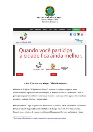 PRESIDÊNCIA DA REPÚBLICA
SECRETARIA-GERAL
Secretaria-Executiva
4.1.4- Webcidadania Xingu - Cidade Democrática
O Concurso de Ideias "Webcidadania Xingu"5
, premiou as melhores propostas para o
desenvolvimento regional sustentável da região. A primeira fase foi de "inspirações", onde os
participantes puderam conhecer exemplos de iniciativas sociais de outras regiões. Em seguida os
moradores puderam priorizar e sugerir ações.
O Webcidadania Xingu foi promovido dentro do eixo “Inclusão Social e Cidadania” do Plano de
Desenvolvimento Regional Sustentável (PDRS) do Xingu, criado em 2010 pelo Governo
Federal, com o objetivo de promover políticas públicas que melhorem a qualidade de vida da
5
http://www.cidadedemocratica.org.br/competitions/4-qual-seu-sonho-para-o-xingu
 