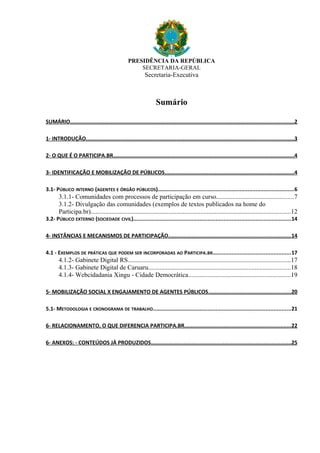 PRESIDÊNCIA DA REPÚBLICA
SECRETARIA-GERAL
Secretaria-Executiva
Sumário
SUMÁRIO...............................................................................................................................................2
1- INTRODUÇÃO.....................................................................................................................................3
2- O QUE É O PARTICIPA.BR....................................................................................................................4
3- IDENTIFICAÇÃO E MOBILIZAÇÃO DE PÚBLICOS...................................................................................4
3.1- PÚBLICO INTERNO (AGENTES E ÓRGÃO PÚBLICOS)......................................................................................6
3.1.1- Comunidades com processos de participação em curso................................................7
3.1.2- Divulgação das comunidades (exemplos de textos publicados na home do
Participa.br)............................................................................................................................12
3.2- PÚBLICO EXTERNO (SOCIEDADE CIVIL)...................................................................................................14
4- INSTÂNCIAS E MECANISMOS DE PARTICIPAÇÃO..............................................................................14
4.1 - EXEMPLOS DE PRÁTICAS QUE PODEM SER INCORPORADAS AO PARTICIPA.BR.................................................17
4.1.2- Gabinete Digital RS.....................................................................................................17
4.1.3- Gabinete Digital de Caruaru........................................................................................18
4.1.4- Webcidadania Xingu - Cidade Democrática...............................................................19
5- MOBILIZAÇÃO SOCIAL X ENGAJAMENTO DE AGENTES PÚBLICOS.....................................................20
5.1- METODOLOGIA E CRONOGRAMA DE TRABALHO.......................................................................................21
6- RELACIONAMENTO, O QUE DIFERENCIA PARTICIPA.BR....................................................................22
6- ANEXOS: - CONTEÚDOS JÁ PRODUZIDOS..........................................................................................25
 