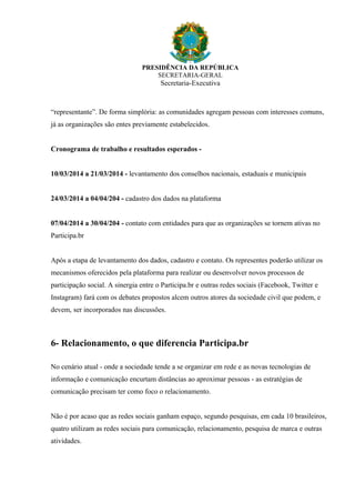 PRESIDÊNCIA DA REPÚBLICA
SECRETARIA-GERAL
Secretaria-Executiva
“representante”. De forma simplória: as comunidades agregam pessoas com interesses comuns,
já as organizações são entes previamente estabelecidos.
Cronograma de trabalho e resultados esperados -
10/03/2014 a 21/03/2014 - levantamento dos conselhos nacionais, estaduais e municipais
24/03/2014 a 04/04/204 - cadastro dos dados na plataforma
07/04/2014 a 30/04/204 - contato com entidades para que as organizações se tornem ativas no
Participa.br
Após a etapa de levantamento dos dados, cadastro e contato. Os representes poderão utilizar os
mecanismos oferecidos pela plataforma para realizar ou desenvolver novos processos de
participação social. A sinergia entre o Participa.br e outras redes sociais (Facebook, Twitter e
Instagram) fará com os debates propostos alcem outros atores da sociedade civil que podem, e
devem, ser incorporados nas discussões.
6- Relacionamento, o que diferencia Participa.br
No cenário atual - onde a sociedade tende a se organizar em rede e as novas tecnologias de
informação e comunicação encurtam distâncias ao aproximar pessoas - as estratégias de
comunicação precisam ter como foco o relacionamento.
Não é por acaso que as redes sociais ganham espaço, segundo pesquisas, em cada 10 brasileiros,
quatro utilizam as redes sociais para comunicação, relacionamento, pesquisa de marca e outras
atividades.
 