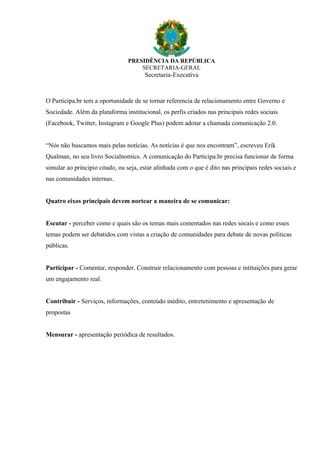 PRESIDÊNCIA DA REPÚBLICA
SECRETARIA-GERAL
Secretaria-Executiva
O Participa.br tem a oportunidade de se tornar referencia de relacionamento entre Governo e
Sociedade. Além da plataforma institucional, os perfis criados nas principais redes sociais
(Facebook, Twitter, Instagram e Google Plus) podem adotar a chamada comunicação 2.0.
“Nós não buscamos mais pelas notícias. As notícias é que nos encontram”, escreveu Erik
Qualman, no seu livro Socialnomics. A comunicação do Participa.br precisa funcionar de forma
simular ao principio citado, ou seja, estar alinhada com o que é dito nas principais redes sociais e
nas comunidades internas.
Quatro eixos principais devem nortear a maneira de se comunicar:
Escutar - perceber como e quais são os temas mais comentados nas redes socais e como esses
temas podem ser debatidos com vistas a criação de comunidades para debate de novas politicas
públicas.
Participar - Comentar, responder. Construir relacionamento com pessoas e intituições para gerar
um engajamento real.
Contribuir - Serviços, informações, conteúdo inédito, entretenimento e apresentação de
propostas
Mensurar - apresentação periódica de resultados.
 