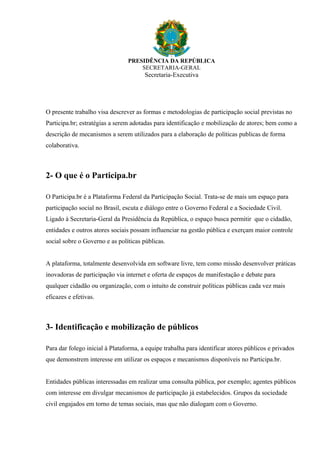 PRESIDÊNCIA DA REPÚBLICA
SECRETARIA-GERAL
Secretaria-Executiva
O presente trabalho visa descrever as formas e metodologias de participação social previstas no
Participa.br; estratégias a serem adotadas para identificação e mobilização de atores; bem como a
descrição de mecanismos a serem utilizados para a elaboração de políticas publicas de forma
colaborativa.
2- O que é o Participa.br
O Participa.br é a Plataforma Federal da Participação Social. Trata-se de mais um espaço para
participação social no Brasil, escuta e diálogo entre o Governo Federal e a Sociedade Civil.
Ligado à Secretaria-Geral da Presidência da República, o espaço busca permitir que o cidadão,
entidades e outros atores sociais possam influenciar na gestão pública e exerçam maior controle
social sobre o Governo e as políticas públicas.
A plataforma, totalmente desenvolvida em software livre, tem como missão desenvolver práticas
inovadoras de participação via internet e oferta de espaços de manifestação e debate para
qualquer cidadão ou organização, com o intuito de construir políticas públicas cada vez mais
eficazes e efetivas.
3- Identificação e mobilização de públicos
Para dar folego inicial à Plataforma, a equipe trabalha para identificar atores públicos e privados
que demonstrem interesse em utilizar os espaços e mecanismos disponíveis no Participa.br.
Entidades públicas interessadas em realizar uma consulta pública, por exemplo; agentes públicos
com interesse em divulgar mecanismos de participação já estabelecidos. Grupos da sociedade
civil engajados em torno de temas sociais, mas que não dialogam com o Governo.
 