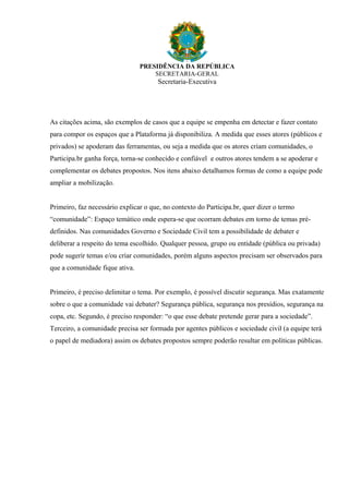 PRESIDÊNCIA DA REPÚBLICA
SECRETARIA-GERAL
Secretaria-Executiva
As citações acima, são exemplos de casos que a equipe se empenha em detectar e fazer contato
para compor os espaços que a Plataforma já disponibiliza. A medida que esses atores (públicos e
privados) se apoderam das ferramentas, ou seja a medida que os atores criam comunidades, o
Participa.br ganha força, torna-se conhecido e confiável e outros atores tendem a se apoderar e
complementar os debates propostos. Nos itens abaixo detalhamos formas de como a equipe pode
ampliar a mobilização.
Primeiro, faz necessário explicar o que, no contexto do Participa.br, quer dizer o termo
“comunidade”: Espaço temático onde espera-se que ocorram debates em torno de temas pré-
definidos. Nas comunidades Governo e Sociedade Civil tem a possibilidade de debater e
deliberar a respeito do tema escolhido. Qualquer pessoa, grupo ou entidade (pública ou privada)
pode sugerir temas e/ou criar comunidades, porém alguns aspectos precisam ser observados para
que a comunidade fique ativa.
Primeiro, é preciso delimitar o tema. Por exemplo, é possível discutir segurança. Mas exatamente
sobre o que a comunidade vai debater? Segurança pública, segurança nos presídios, segurança na
copa, etc. Segundo, é preciso responder: “o que esse debate pretende gerar para a sociedade”.
Terceiro, a comunidade precisa ser formada por agentes públicos e sociedade civil (a equipe terá
o papel de mediadora) assim os debates propostos sempre poderão resultar em políticas públicas.
 