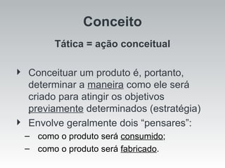 Tática = ação conceitual Conceituar um produto é, portanto, determinar a  maneira  como ele será criado para atingir os objetivos  previamente  determinados (estratégia) Envolve geralmente dois “pensares”: como o produto será  consumido ; como o produto será  fabricado . Conceito 