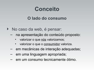 Conceito O lado do consumo No caso da web, é pensar: na apresentação do conteúdo proposto: valorizar o que  nós  valorizamos; valorizar o que o  consumidor  valoriza. em mecânicas de interação adequadas; em uma linguagem apropriada; em um consumo tecnicamente ótimo. 