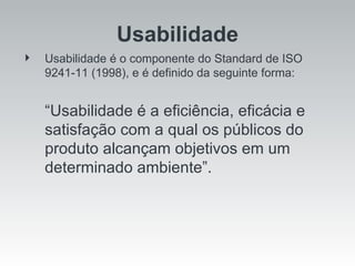 Usabilidade é o componente do Standard de ISO 9241-11 (1998), e é definido da seguinte forma: “ Usabilidade é a eficiência, eficácia e satisfação com a qual os públicos do produto alcançam objetivos em um determinado ambiente”. Usabilidade 