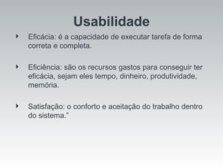 Usabilidade Eficácia: é a capacidade de executar tarefa de forma correta e completa. Eficiência: são os recursos gastos para conseguir ter eficácia, sejam eles tempo, dinheiro, produtividade, memória. Satisfação: o conforto e aceitação do trabalho dentro do sistema.” 