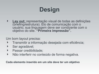 Lay out:  representação visual de todas as definições (briefing/estrutura). Elo de comunicação com o usuário, sua linguagem deve ser condizente com o objetivo do site.  “Primeira impressão”. Um bom layout precisa: Transmitir a informação desejada com eficiência; Ser agradável; Passar credibilidade; Não interferir no conteúdo de forma negativa. Cada elemento inserido em um site deve ter um objetivo Design 
