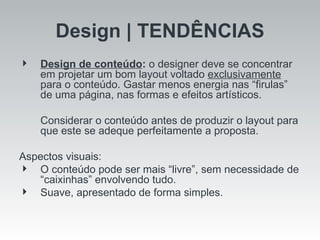 Design | TENDÊNCIAS Design de conteúdo :  o designer deve se concentrar em projetar um bom layout voltado  exclusivamente  para o conteúdo. Gastar menos energia nas “firulas” de uma página, nas formas e efeitos artísticos.  Considerar o conteúdo antes de produzir o layout para que este se adeque perfeitamente a proposta. Aspectos visuais: O conteúdo pode ser mais “livre”, sem necessidade de “caixinhas” envolvendo tudo. Suave, apresentado de forma simples. 