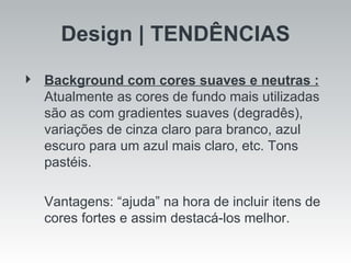 Design | TENDÊNCIAS Background com cores suaves e neutras :   Atualmente as cores de fundo mais utilizadas são as com gradientes suaves (degradês), variações de cinza claro para branco, azul escuro para um azul mais claro, etc. Tons pastéis.  Vantagens: “ajuda” na hora de incluir itens de cores fortes e assim destacá-los melhor.  