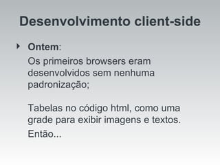 Ontem :  Os primeiros browsers eram desenvolvidos sem nenhuma padronização; Tabelas no código html, como uma grade para exibir imagens e textos.  Então... Desenvolvimento client-side 