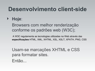 Desenvolvimento client-side Hoje :  Browsers com melhor renderização conforme os padrões web (W3C);    A W3C regulamenta as tecnologias utilizadas na Web através das  especificações  HTML, XML, XHTML, XSL, XSLT, XPATH, PNG, CSS Usam-se marcações XHTML e CSS para formatar sites.  Então... 