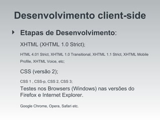 Desenvolvimento client-side Etapas de Desenvolvimento :  XHTML (XHTML 1.0 Strict) ;  HTML 4.01 Strict, XHTML 1.0 Transitional, XHTML 1.1 Strict, XHTML Mobile Profile, XHTML Voice, etc;  CSS (versão 2); CSS 1 , CSS-p, CSS 2, CSS 3;  Testes nos Browsers (Windows) nas versões do Firefox e Internet Explorer.  Google Chrome, Opera, Safari etc. 