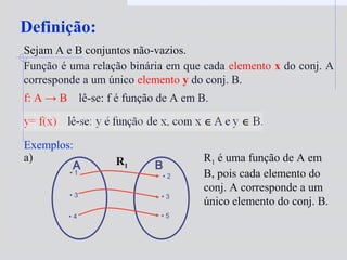 Definição:
Função é uma relação binária em que cada elemento x do conj. A
corresponde a um único elemento y do conj. B.
f: A → B lê-se: f é função de A em B.
Sejam A e B conjuntos não-vazios.
Exemplos:
• 1
• 3
• 4
A B
• 2
• 3
• 5
a) R1 é uma função de A em
B, pois cada elemento do
conj. A corresponde a um
único elemento do conj. B.
R1
 