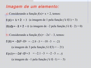 –2.32
–3–2x2
–3 =
Imagem de um elemento:
a) Considerando a função f(x)= x + 2, temos:
f:(1) = 1 + 2 = 3 (a imagem de 1 pela função f é f(1) = 3)
f:(–2) = –2 + 2 = 0 (a imagem de –2 pela função f é f(– 2) = 0)
b) Considerando a função f(x)= –2x2
– 3, temos:
f:(3) = = –2.9 –3
(a imagem de 3 pela função f é f(3) = – 21)
= –18 –3 = –21
f:(–1) = –2.(–1)2
–3
(a imagem de –1 pela função f é f(–1) = – 5)
= –2.1 –3 = –2 –3 = –5
x + 2f:(x) =
f:(x) = x + 2
f:(x) =
f:(x) = –2x2
–3 =
 