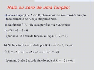 Raiz ou zero de uma função:
Dada a função f de A em B, chamamos raiz (ou zero) da função
todo elemento de A cuja imagem é zero.
(portanto 3 não é raiz da função, pois
–2.32
–3
f:(–2) = –2 + 2 = 0
(portanto –2 é raiz da função, ou seja, f(– 2) = 0)
f:(3) = = –2.9 –3 = –18 –3 = –21
a) Na função f:IR→IR dada por f(x) = x + 2, temos:
b) Na função f:IR→IR dada por f(x) = –2x2
– 3, temos:
 