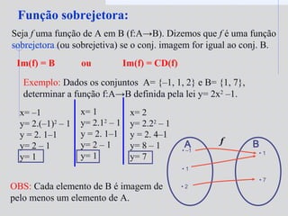 Função sobrejetora:
Seja f uma função de A em B (f:A→B). Dizemos que f é uma função
sobrejetora (ou sobrejetiva) se o conj. imagem for igual ao conj. B.
Exemplo: Dados os conjuntos A= {–1, 1, 2} e B= {1, 7},
determinar a função f:A→B definida pela lei y= 2x2
–1.
• –1
• 1
• 2
A B
• 1
• 7
f
x= –1
y= 2.(–1)2
– 1
y = 2. 1–1
y= 2 – 1
y= 1
OBS: Cada elemento de B é imagem de
pelo menos um elemento de A.
Im(f) = B ou Im(f) = CD(f)
x= 1
y= 2.12
– 1
y = 2. 1–1
y= 2 – 1
y= 1
x= 2
y= 2.22
– 1
y = 2. 4–1
y= 8 – 1
y= 7
 