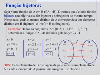 x= 0
y= 2.0 – 1
y= 0 – 1
y= –1
x= 2
y= 2.2 – 1
y = 4 –1
y= 3
x= 4
y= 2.4 – 1
y= 8 – 1
y= 7
Função bijetora:
Seja f uma função de A em B (f:A→B). Dizemos que f é uma função
bijetora (ou bijetiva) se for injetora e sobrejetora ao mesmo tempo.
Neste caso, cada elemento distinto de A corresponde a um elemento
distinto em B (injetora) e Im(f) = B (sobrejetora).
Exemplo: Dados os conjuntos A= {0, 2, 4} e B= {–1, 3, 7},
determinar a função f:A→B definida pela lei y= 2x –1.
• 0
• 2
• 4
A B
• –1
• 3
f
OBS: Cada elemento de B é imagem de pelo menos um elemento de
A e cada elemento de A possui uma imagem distinta em B.
• 7
 