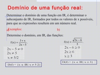 Domínio de uma função real:
Determinar o domínio de uma função em IR, é determinar o
subconjunto de IR, formados por todos os valores de x possíveis,
para que as expressões resultem em um número real.
Exemplos:
Determine o domínio, em IR, das funções:
a)
.
5x2
x3
)x(f
−
+
= .
5
6x2
)x(f
−
=
b)
 