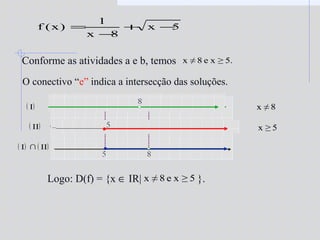5x
8x
1
)x(f −+
−
=
Conforme as atividades a e b, temos
O conectivo “e” indica a intersecção das soluções.
5.≥xe8≠x
8≠x
5≥x
( ) ( )II∩I
Logo: D(f) = {x ∈ IR| }.5≥xe8≠x
( )I
( )II
 