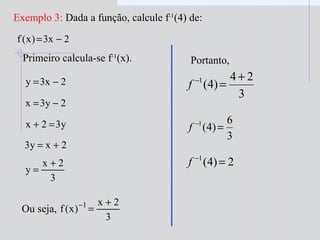 Exemplo 3: Dada a função, calcule f-1
(4) de:
2x3)x(f −=
Primeiro calcula-se f-1
(x).
2x3y −=
2y3x −=
y32x =+
2xy3 +=
3
2x
y
+
=
Ou seja,
3
2x
)x(f 1 +
=−
Portanto,
3
24
)4(1 +
=−
f
3
6
)4(1
=−
f
2)4(1
=−
f
 