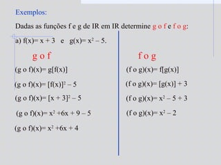Exemplos:
Dadas as funções f e g de IR em IR determine g o f e f o g:
a) f(x)= x + 3 e g(x)= x2
– 5.
(g o f)(x)= g[f(x)]
(g o f)(x)= [f(x)]2
– 5
(g o f)(x)= [x + 3]2
– 5
(g o f)(x)= x2
+6x + 9 – 5
(g o f)(x)= x2
+6x + 4
(f o g)(x)= f[g(x)]
(f o g)(x)= [g(x)] + 3
(f o g)(x)= x2
– 5 + 3
(f o g)(x)= x2
– 2
g o f f o g
 