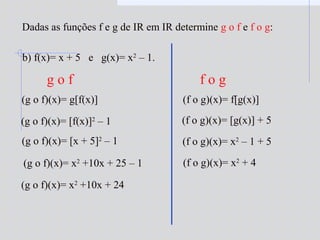 b) f(x)= x + 5 e g(x)= x2
– 1.
(g o f)(x)= g[f(x)]
(g o f)(x)= [f(x)]2
– 1
(g o f)(x)= [x + 5]2
– 1
(g o f)(x)= x2
+10x + 25 – 1
(g o f)(x)= x2
+10x + 24
(f o g)(x)= f[g(x)]
(f o g)(x)= [g(x)] + 5
(f o g)(x)= x2
– 1 + 5
(f o g)(x)= x2
+ 4
g o f f o g
Dadas as funções f e g de IR em IR determine g o f e f o g:
 