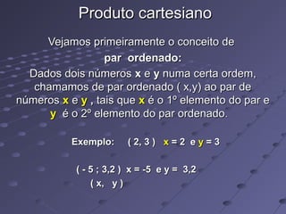 Produto cartesianoProduto cartesiano
Vejamos primeiramente o conceito deVejamos primeiramente o conceito de
par ordenado:par ordenado:
Dados dois númerosDados dois números xx ee yy numa certa ordem,numa certa ordem,
chamamos de par ordenado ( x,y) ao par dechamamos de par ordenado ( x,y) ao par de
númerosnúmeros xx ee yy ,, tais quetais que xx é o 1º elemento do par eé o 1º elemento do par e
yy é o 2º elemento do par ordenadoé o 2º elemento do par ordenado..
Exemplo: ( 2, 3 )Exemplo: ( 2, 3 ) xx = 2 e= 2 e yy = 3= 3
( - 5 ; 3,2 ) x = -5 e y = 3,2( - 5 ; 3,2 ) x = -5 e y = 3,2
( x, y )( x, y )
 