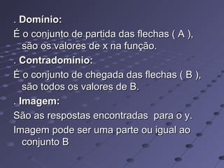 .. Domínio:Domínio:
É o conjunto de partida das flechas ( A ),É o conjunto de partida das flechas ( A ),
são os valores de x na função.são os valores de x na função.
.. Contradomínio:Contradomínio:
É o conjunto de chegada das flechas ( B ),É o conjunto de chegada das flechas ( B ),
são todos os valores de B.são todos os valores de B.
.. Imagem:Imagem:
São as respostas encontradas para o y.São as respostas encontradas para o y.
Imagem pode ser uma parte ou igual aoImagem pode ser uma parte ou igual ao
conjunto Bconjunto B
 