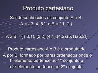 Produto cartesianoProduto cartesiano
Sendo conhecidos os conjunto A e B:Sendo conhecidos os conjunto A e B:
A = { 3, 4, 5 } e B = { 1, 2 }A = { 3, 4, 5 } e B = { 1, 2 }
A x B = { ( 3,1), (3,2),(4,1),(4,2),(5,1),(5,2)}A x B = { ( 3,1), (3,2),(4,1),(4,2),(5,1),(5,2)}
Produto cartesiano A x B é o produto deProduto cartesiano A x B é o produto de
A por B, formado por pares ordenados onde oA por B, formado por pares ordenados onde o
1º elemento pertence ao 1º conjunto e1º elemento pertence ao 1º conjunto e
o 2º elemento pertence ao 2º conjunto.o 2º elemento pertence ao 2º conjunto.
 