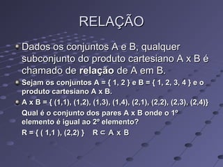RELAÇÃORELAÇÃO
Dados os conjuntos A e B, qualquerDados os conjuntos A e B, qualquer
subconjunto do produto cartesiano A x B ésubconjunto do produto cartesiano A x B é
chamado dechamado de relaçãorelação de A em B.de A em B.
Sejam os conjuntos A = { 1, 2 } e B = { 1, 2, 3, 4 } e oSejam os conjuntos A = { 1, 2 } e B = { 1, 2, 3, 4 } e o
produto cartesiano A x B.produto cartesiano A x B.
A x B = { (1,1), (1,2), (1,3), (1,4), (2,1), (2,2), (2,3), (2,4)}A x B = { (1,1), (1,2), (1,3), (1,4), (2,1), (2,2), (2,3), (2,4)}
Qual é o conjunto dos pares A x B onde o 1ºQual é o conjunto dos pares A x B onde o 1º
elemento é igual ao 2º elemento?elemento é igual ao 2º elemento?
R = { ( 1,1 ), (2,2) } RR = { ( 1,1 ), (2,2) } R ⊂ A x B⊂ A x B
 