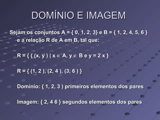 DOMÍNIO E IMAGEMDOMÍNIO E IMAGEM
Sejam os conjuntos A = { 0, 1, 2, 3} e B = { 1, 2, 4, 5, 6 }Sejam os conjuntos A = { 0, 1, 2, 3} e B = { 1, 2, 4, 5, 6 }
e a relação R de A em B, tal que:e a relação R de A em B, tal que:
R = { { (x, y ) | xR = { { (x, y ) | x ∈∈ A, yA, y ∈∈ B e y = 2 x }B e y = 2 x }
R = { (1, 2 ), (2, 4 ), (3, 6 ) }R = { (1, 2 ), (2, 4 ), (3, 6 ) }
Domínio: { 1, 2, 3 ) primeiros elementos dos paresDomínio: { 1, 2, 3 ) primeiros elementos dos pares
Imagem: { 2, 4 6 } segundos elementos dos paresImagem: { 2, 4 6 } segundos elementos dos pares
 