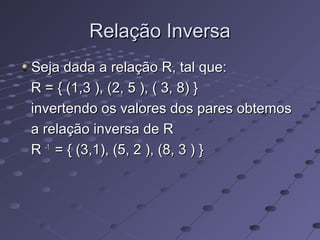 Relação InversaRelação Inversa
Seja dada a relação R, tal que:Seja dada a relação R, tal que:
R = { (1,3 ), (2, 5 ), ( 3, 8) }R = { (1,3 ), (2, 5 ), ( 3, 8) }
invertendo os valores dos pares obtemosinvertendo os valores dos pares obtemos
a relação inversa de Ra relação inversa de R
RR -1-1
= { (3,1), (5, 2 ), (8, 3 ) }= { (3,1), (5, 2 ), (8, 3 ) }
 