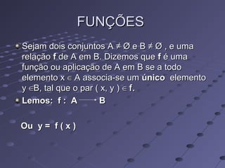 FUNÇÕESFUNÇÕES
Sejam dois conjuntos ASejam dois conjuntos A ≠≠ Ø e BØ e B ≠≠ Ø , e umaØ , e uma
relaçãorelação ff de A em B. Dizemos quede A em B. Dizemos que ff é umaé uma
função ou aplicação de A em B se a todofunção ou aplicação de A em B se a todo
elemento xelemento x ∈∈ A associa-se umA associa-se um únicoúnico elementoelemento
yy ∈B,∈B, tal que o par ( x, y )tal que o par ( x, y ) ∈∈ f.f.
Lemos: f : A BLemos: f : A B
Ou y = f ( x )Ou y = f ( x )
 