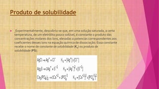 Produto de solubilidade
 Experimentalmente, descobriu-se que, em uma solução saturada, a certa
temperatura, de um eletrólito pouco solúvel, é constante o produto das
concentrações molares dos íons, elevadas a potencias correspondentes aos
coeficientes desses íons na equação química de dissociação. Essa constante
recebe o nome de constante de solubilidade (Ks) ou produto de
solubilidade (PS).
 