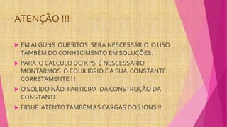 ATENÇÃO !!!
 EM ALGUNS QUESITOS SERÁ NESCESSÁRIO O USO
TAMBÉM DO CONHECIMENTO EM SOLUÇÕES.
 PARA O CALCULO DO KPS É NESCESSARIO
MONTARMOS O EQUILIBRIO E A SUA CONSTANTE
CORRETAMENTE ! !
 O SÓLIDO NÃO PARTICIPA DA CONSTRUÇÃO DA
CONSTANTE
 FIQUE ATENTOTAMBÉM AS CARGAS DOS IONS !!
 