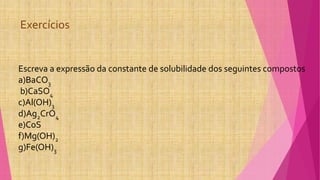 Exercícios
Escreva a expressão da constante de solubilidade dos seguintes compostos
a)BaCO3
b)CaSO4
c)Al(OH)3
d)Ag2CrO4
e)CoS
f)Mg(OH)2
g)Fe(OH)3
 