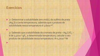 Exercícios
 2- Determinar a solubilidade (em mol/L) do sulfeto de prata
(Ag2S) a certa temperatura, sabendo que o produto de
solubilidade nessa temperatura é 1,6x10-48.

3- Sabendo que a solubilidade do cromato de prata – Ag2CrO4 –
é de 2,5x10-2 g/L, a determinada temperatura, calcular o seu
produto de solubilidade nessa temperatura. R=1,7x10-12M

 