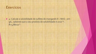 Exercícios
 4- Calcule a solubilidade do sulfeto de manganês II – MnS – em
g/L, sabendo que o seu produto de solubilidade é 2x10-15 .
R=3,88x10-6
 