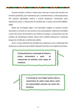 Focamos também a história e cultura local, visto que a escola está inserida num
território quilombola, pois entendemos que o reconhecimento e a valorização desses
três aspectos (identidade, história e cultura) perpassam, inicialmente, pelas
experiências sociais e educacionais do contexto que a criança está inserida (BRASIL,
2006).
Diante das orientações legais e das demandas surgidas no cotidiano escolar,
sobretudo no contexto em que atuamos como pesquisadores, elaboramos atividades
a partir dos contos afro-brasileiros com ênfase em espaços e características que são
símbolos de identificação coletiva, dentre estes símbolos destacamos o quilombo
(espaço de resistência) e a estética dos cabelos.
Assim, as duas sequências de atividades que elaboramos com a colaboração dos
professores e professoras da Unidade Integrada Pontal têm como objetivos principais:
09
A construção de uma imagem positiva sobre as
características do cabelo crespo (afro) a partir
das representações presentes nos contos afro-
brasileiros.
O (re)conhecimento e valorização da história e
cultura afro-brasileira a partir da
compreensão do quilombo como espaço de
resistência
 