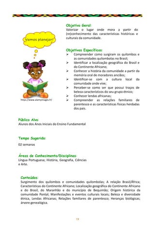 13
Objetivo Geral:
Valorizar o lugar onde mora a partir do
(re)conhecimento das características históricas e
culturais da comunidade.
Objetivos Específicos:
➢ Compreender como surgiram os quilombos e
as comunidades quilombolas no Brasil;
➢ Identificar a localização geográfica do Brasil e
do Continente Africano;
➢ Conhecer a história da comunidade a partir da
memória oral de moradores anciãos;
➢ Identificar-se com a cultura local da
comunidade onde vive;
➢ Perceber-se como ser que possui traços de
beleza característicos do seu grupo étnico;
➢ Conhecer lendas africanas;
➢ Compreender as relações familiares de
parentesco e as características físicas herdadas
dos pais.
Público Alvo:
Alunos dos Anos Iniciais do Ensino Fundamental
Tempo Sugerido:
02 semanas
Áreas de Conhecimento/Disciplinas:
Língua Portuguesa; História, Geografia, Ciências
e Arte.
Conteúdos:
Surgimento dos quilombos e comunidades quilombolas; A relação Brasil/África;
Características do Continente Africano; Localização geográfica do Continente Africano
e do Brasil, do Maranhão e do município de Bequimão; Origem histórica da
comunidade Pontal; Manifestações e eventos culturais locais; Beleza e diversidade
étnica, Lendas Africanas; Relações familiares de parentesco; Heranças biológicas;
árvore genealógica.
Vamos planejar!
https://www.alamyimages.fr/
 