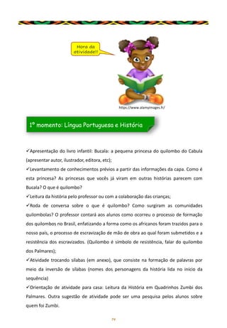 14
✓Apresentação do livro infantil: Bucala: a pequena princesa do quilombo do Cabula
(apresentar autor, ilustrador, editora, etc);
✓Levantamento de conhecimentos prévios a partir das informações da capa. Como é
esta princesa? As princesas que vocês já viram em outras histórias parecem com
Bucala? O que é quilombo?
✓Leitura da história pelo professor ou com a colaboração das crianças;
✓Roda de conversa sobre o que é quilombo? Como surgiram as comunidades
quilombolas? O professor contará aos alunos como ocorreu o processo de formação
dos quilombos no Brasil, enfatizando a forma como os africanos foram trazidos para o
nosso país, o processo de escravização de mão de obra ao qual foram submetidos e a
resistência dos escravizados. (Quilombo é símbolo de resistência, falar do quilombo
dos Palmares);
✓Atividade trocando sílabas (em anexo), que consiste na formação de palavras por
meio da inversão de sílabas (nomes dos personagens da história lida no início da
sequência)
✓Orientação de atividade para casa: Leitura da História em Quadrinhos Zumbi dos
Palmares. Outra sugestão de atividade pode ser uma pesquisa pelos alunos sobre
quem foi Zumbi.
Hora da
atividade!!
1º momento: Língua Portuguesa e História
https://www.alamyimages.fr/
 