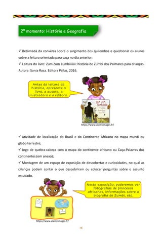15
✓ Retomada da conversa sobre o surgimento dos quilombos e questionar os alunos
sobre a leitura orientada para casa no dia anterior;
✓ Leitura do livro: Zum Zum Zumbiiiiiiii: história de Zumbi dos Palmares para crianças.
Autora: Sonia Rosa. Editora Pallas, 2016.
2º momento: História e Geografia
Antes da leitura da
história, apresente o
livro, a autora, a
ilustradora e a editora.
✓ Atividade de localização do Brasil e do Continente Africano no mapa mundi ou
globo terrestre;
✓ Jogo de quebra-cabeça com o mapa do continente africano ou Caça-Palavras dos
continentes (em anexo);
✓ Montagem de um espaço de exposição de descobertas e curiosidades, no qual as
crianças podem contar o que descobriram ou colocar perguntas sobre o assunto
estudado.
Nesta exposição, poderemos ver
fotografias de princesas
africanas, informações sobre a
biografia de Zumbi, etc.
https://www.alamyimages.fr/
https://www.alamyimages.fr/
 