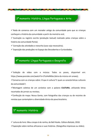 16
✓ Roda de conversa com um morador antigo da comunidade para que as crianças
conheçam a história da comunidade a partir da memória oral;
✓ Ilustração ou registro escrito (produção textual) realizado pelas crianças sobre a
história da comunidade Pontal;
✓ Correção das atividades e reescrita (caso seja necessário);
✓ Exposição das produções no Espaço das Descobertas e Curiosidades.
3º momento: História, Língua Portuguesa e Arte
✓ Exibição de vídeo com a música: Todos os povos, disponível em:
https://www.youtube.com/watch?v=1TuiHeNltbo (letra da música em anexo);
✓Conversa com as crianças sobre: O que é cultura? E quais as características culturais
da comunidade?;
✓Montagem coletiva de um acróstico com a palavra CULTURA, utilizando letras
recortadas de jornais ou revistas;
✓Confecção do mapa: Nossa Gente, com fotografias das crianças ou de recortes de
revistas que contemplem a diversidade étnica do povo brasileiro.
4º momento: Língua Portuguesa e Geografia
✓ Leitura do livro: Meu crespo é de rainha, de Bell Hooks. Editora Boitatá, 2018.
✓Exposição sobre rainhas africanas e suas histórias. (fotografias impressas ou slides).
5º momento: História
 