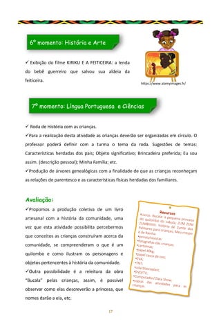 17
✓ Exibição do filme KIRIKU E A FEITICEIRA: a lenda
do bebê guerreiro que salvou sua aldeia da
feiticeira.
6º momento: História e Arte
✓ Roda de História com as crianças.
✓Para a realização desta atividade as crianças deverão ser organizadas em círculo. O
professor poderá definir com a turma o tema da roda. Sugestões de temas:
Características herdadas dos pais; Objeto significativo; Brincadeira preferida; Eu sou
assim. (descrição pessoal); Minha Família; etc.
✓Produção de árvores genealógicas com a finalidade de que as crianças reconheçam
as relações de parentesco e as características físicas herdadas dos familiares.
7º momento: Língua Portuguesa e Ciências
Avaliação:
✓Propomos a produção coletiva de um livro
artesanal com a história da comunidade, uma
vez que esta atividade possibilita percebermos
que conceitos as crianças construíram acerca da
comunidade, se compreenderam o que é um
quilombo e como ilustram os personagens e
objetos pertencentes à história da comunidade.
✓Outra possibilidade é a releitura da obra
“Bucala” pelas crianças, assim, é possível
observar como elas descreverão a princesa, que
nomes darão a ela, etc.
https://www.alamyimages.fr/
 