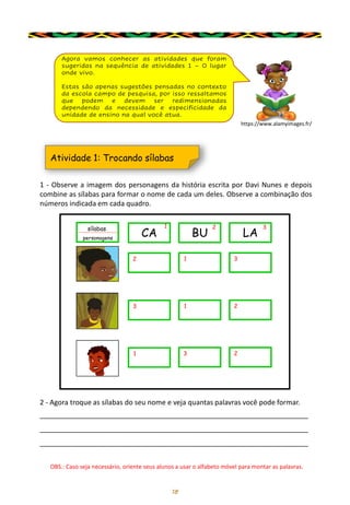 18
Agora vamos conhecer as atividades que foram
sugeridas na sequência de atividades 1 – O lugar
onde vivo.
Estas são apenas sugestões pensadas no contexto
da escola campo de pesquisa, por isso ressaltamos
que podem e devem ser redimensionadas
dependendo da necessidade e especificidade da
unidade de ensino na qual você atua.
1 - Observe a imagem dos personagens da história escrita por Davi Nunes e depois
combine as sílabas para formar o nome de cada um deles. Observe a combinação dos
números indicada em cada quadro.
Atividade 1: Trocando sílabas
sílabas
personagens
CA
1
BU
2
LA
3
2 1 3
3 1 2
1 3 2
2 - Agora troque as sílabas do seu nome e veja quantas palavras você pode formar.
_____________________________________________________________________
_____________________________________________________________________
_____________________________________________________________________
OBS.: Caso seja necessário, oriente seus alunos a usar o alfabeto móvel para montar as palavras.
https://www.alamyimages.fr/
 